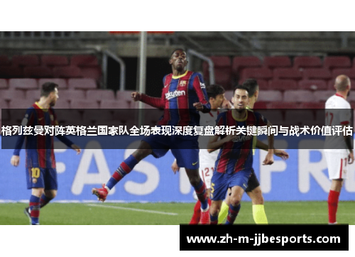 格列兹曼对阵英格兰国家队全场表现深度复盘解析关键瞬间与战术价值评估