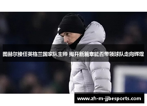 图赫尔接任英格兰国家队主帅 揭开新篇章能否带领球队走向辉煌